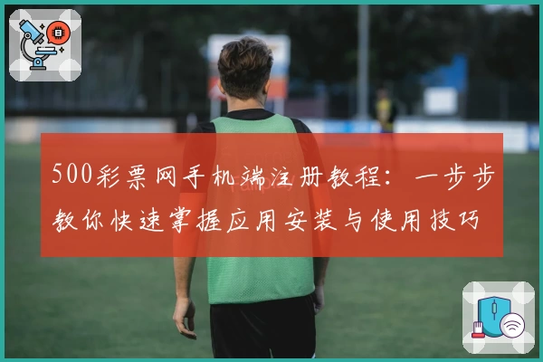 500彩票网手机端注册教程：一步步教你快速掌握应用安装与使用技巧