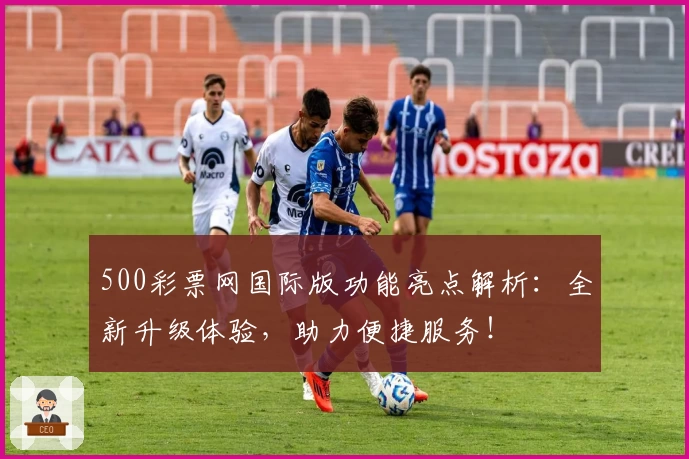 500彩票网国际版功能亮点解析：全新升级体验，助力便捷服务！