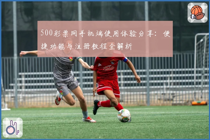 500彩票网手机端使用体验分享：便捷功能与注册教程全解析