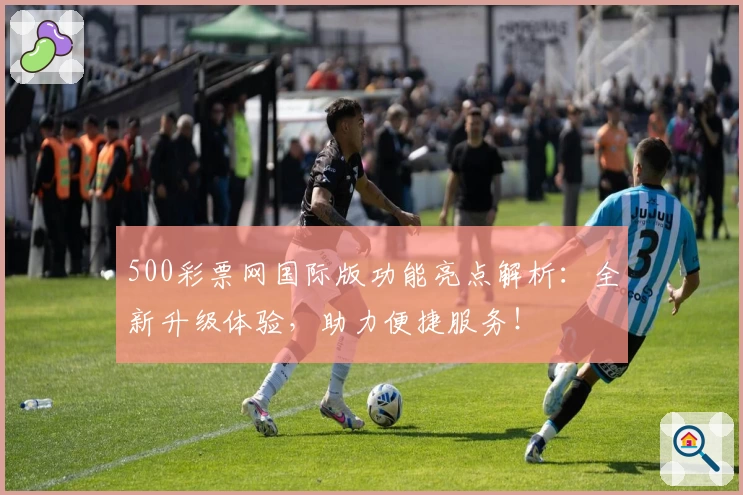 500彩票网国际版功能亮点解析：全新升级体验，助力便捷服务！
