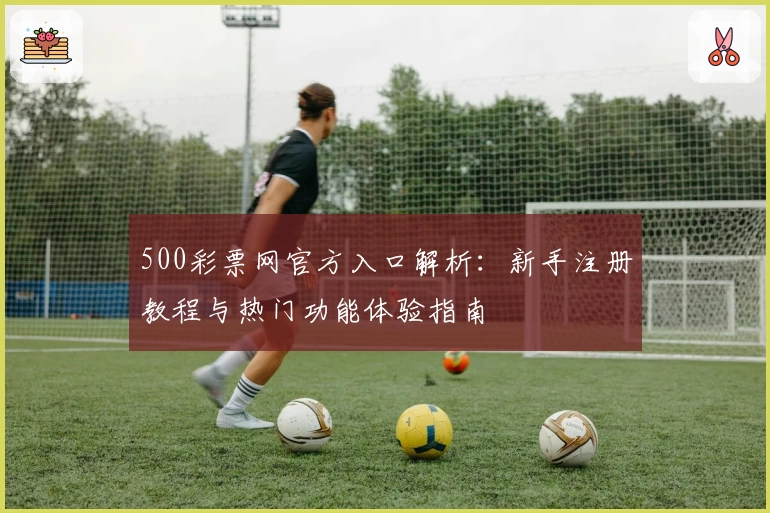 500彩票网官方入口解析：新手注册教程与热门功能体验指南