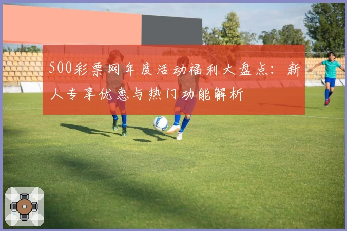 500彩票网年度活动福利大盘点：新人专享优惠与热门功能解析