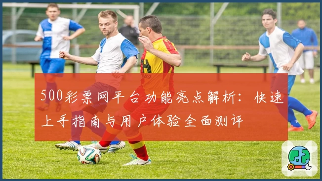 500彩票网平台功能亮点解析：快速上手指南与用户体验全面测评