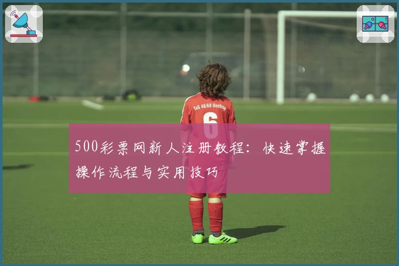 500彩票网新人注册教程：快速掌握操作流程与实用技巧