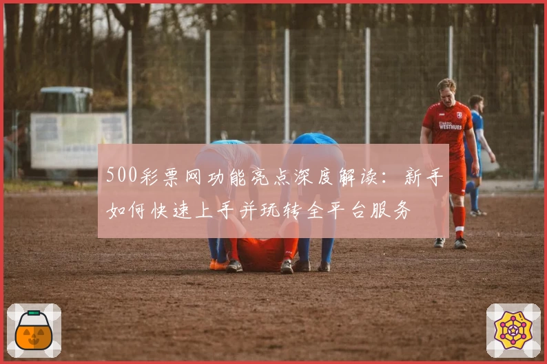 500彩票网功能亮点深度解读：新手如何快速上手并玩转全平台服务