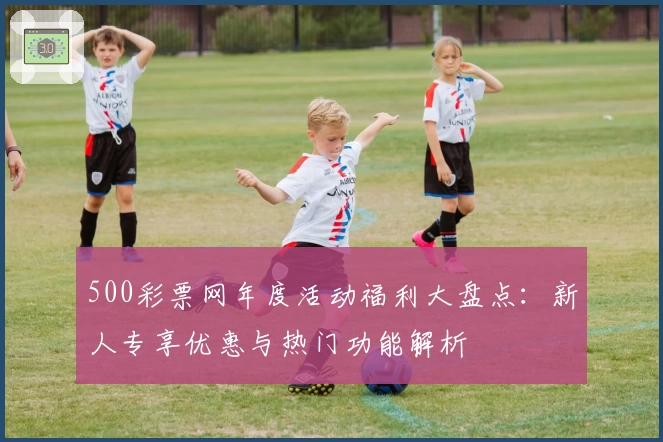 500彩票网年度活动福利大盘点：新人专享优惠与热门功能解析