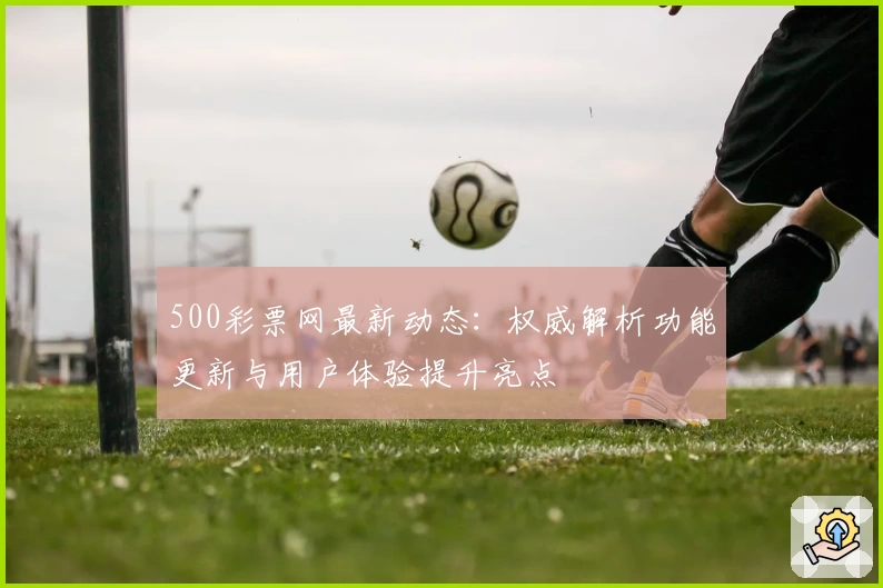 500彩票网最新动态：权威解析功能更新与用户体验提升亮点