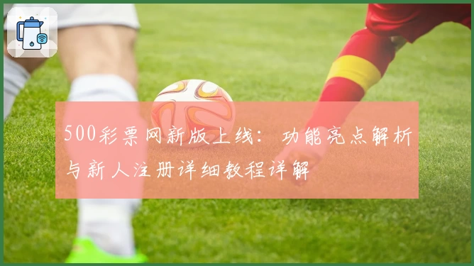 500彩票网新版上线：功能亮点解析与新人注册详细教程详解