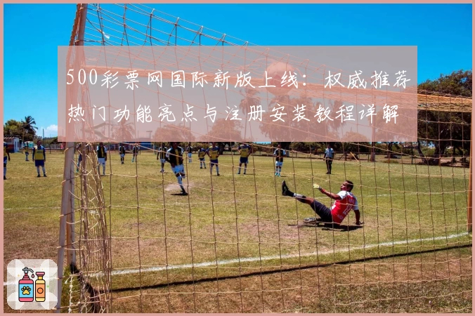 500彩票网国际新版上线：权威推荐热门功能亮点与注册安装教程详解