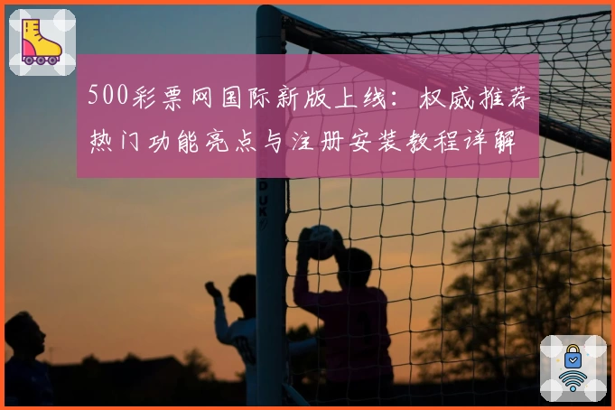 500彩票网国际新版上线：权威推荐热门功能亮点与注册安装教程详解