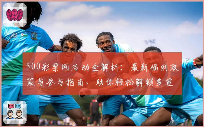 500彩票网活动全解析：最新福利政策与参与指南，助你轻松解锁多重惊喜