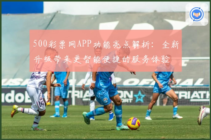 500彩票网APP功能亮点解析：全新升级带来更智能便捷的服务体验
