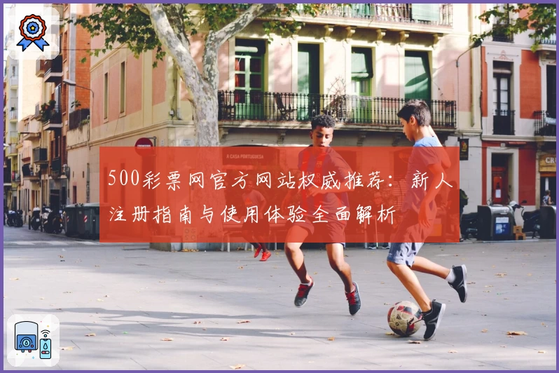 500彩票网官方网站权威推荐：新人注册指南与使用体验全面解析