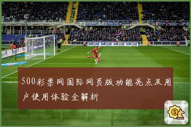 500彩票网国际网页版功能亮点及用户使用体验全解析
