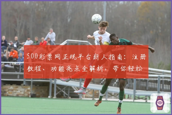 500彩票网正规平台新人指南：注册教程、功能亮点全解析，带你轻松上手使用体验