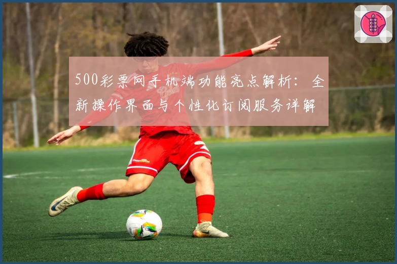 500彩票网手机端功能亮点解析：全新操作界面与个性化订阅服务详解