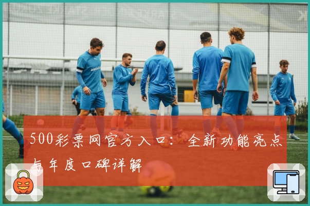 500彩票网官方入口：全新功能亮点与年度口碑详解