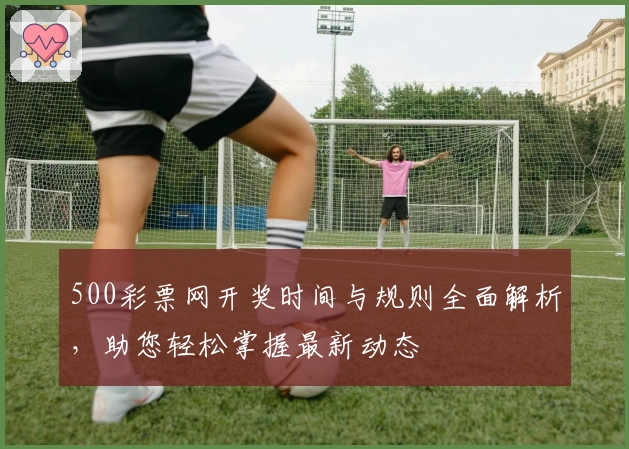 500彩票网开奖时间与规则全面解析，助您轻松掌握最新动态