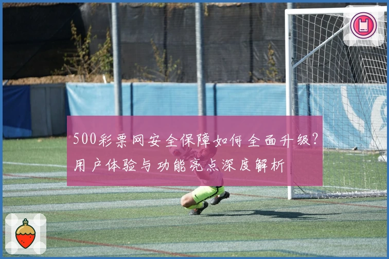 500彩票网安全保障如何全面升级？用户体验与功能亮点深度解析