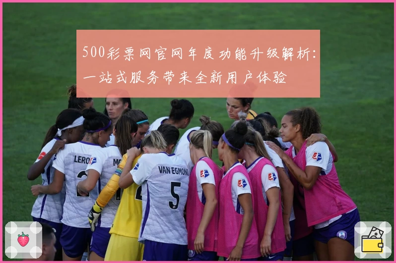 500彩票网官网年度功能升级解析：一站式服务带来全新用户体验
