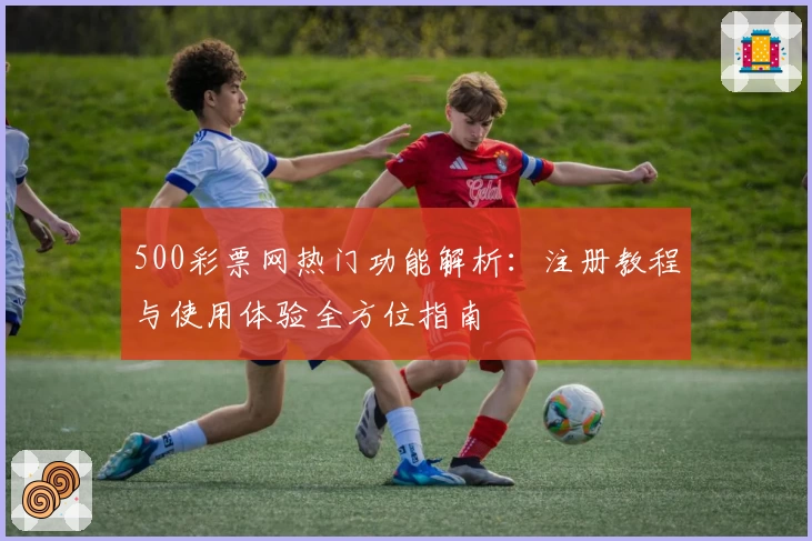 500彩票网热门功能解析：注册教程与使用体验全方位指南