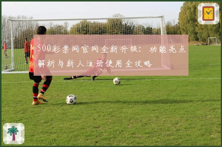 500彩票网官网全新升级：功能亮点解析与新人注册使用全攻略