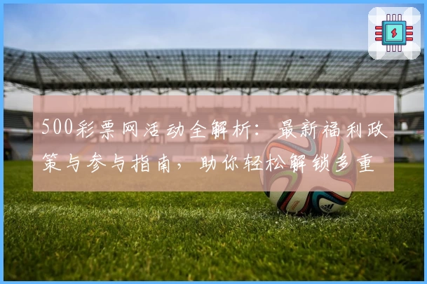 500彩票网活动全解析：最新福利政策与参与指南，助你轻松解锁多重惊喜