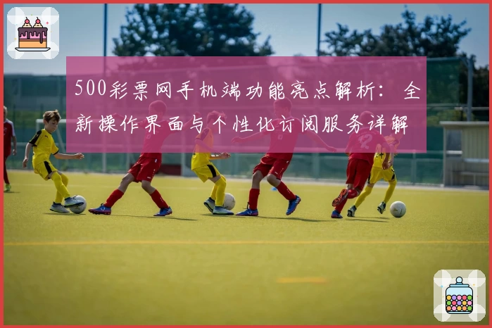 500彩票网手机端功能亮点解析：全新操作界面与个性化订阅服务详解