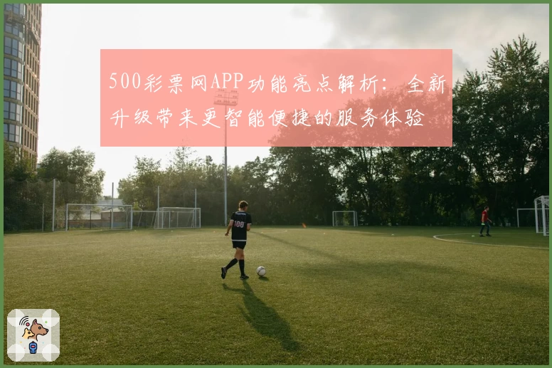 500彩票网APP功能亮点解析：全新升级带来更智能便捷的服务体验