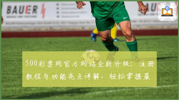 500彩票网官方网站全新升级:注册教程与功能亮点详解,轻松掌握最新动态